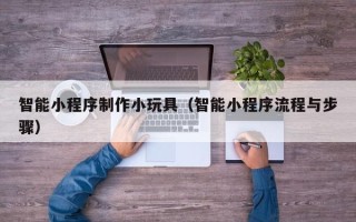 四川智能小程序制作小玩具（智能小程序流程与步骤）