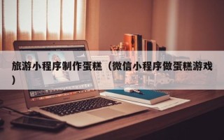 四川旅游小程序制作蛋糕（微信小程序做蛋糕游戏）